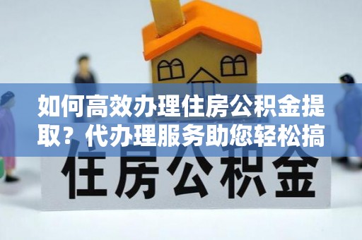 武鸣如何高效办理住房公积金提取？代办理服务助您轻松搞定
